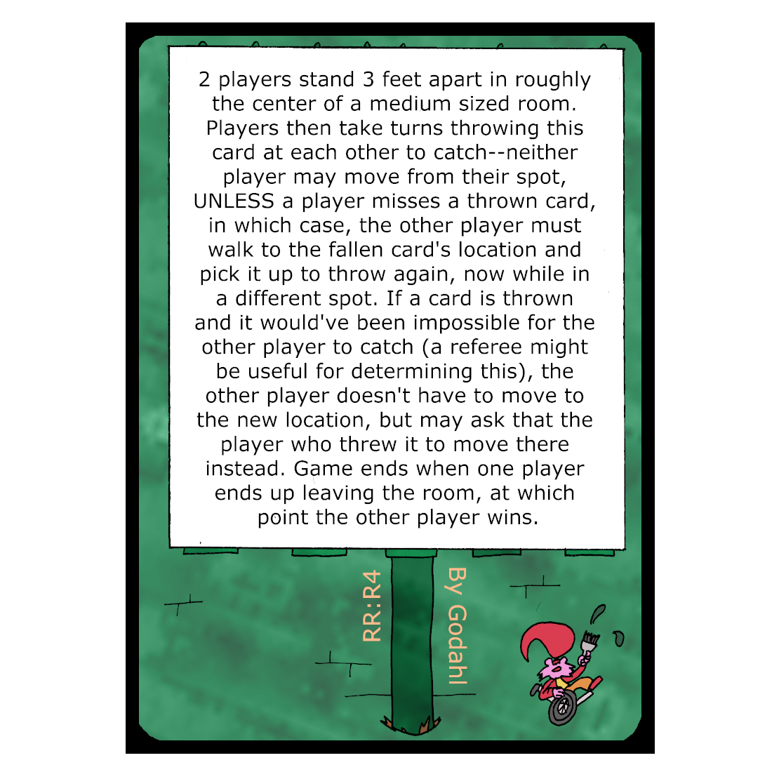 2 players stand 3 feet apart in roughly the center of a medium sized room. Players then take turns throwing this card at each other to catch. Neither player may move from their spot, Unless a player misses a thrown card, in which case, the other player must walk to the fallen card's location and pick it up to throw again, now while in a different spot. If a card is thrown and it would've been impossible for the other player to catch, a referee might be useful for determining this, the other player doesn't have to move to the new location, but may ask that the player who threw it to move there instead. Game ends when one player ends up leaving the room, at which point the other player wins.